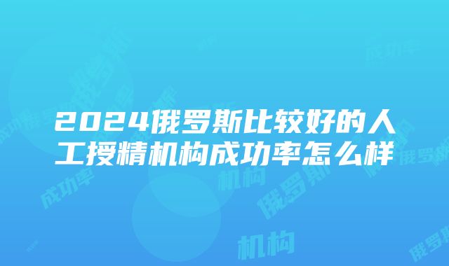 2024俄罗斯比较好的人工授精机构成功率怎么样