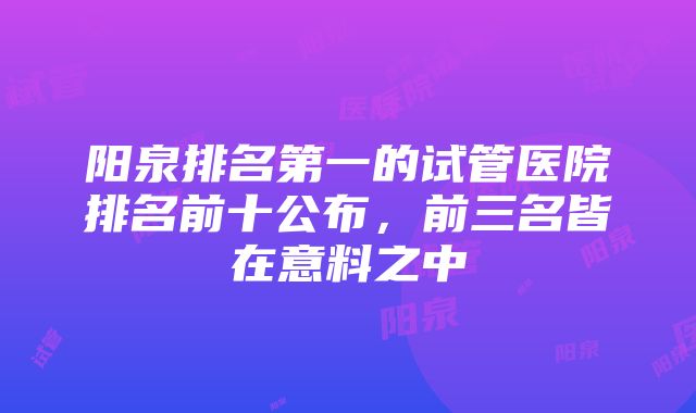 阳泉排名第一的试管医院排名前十公布，前三名皆在意料之中