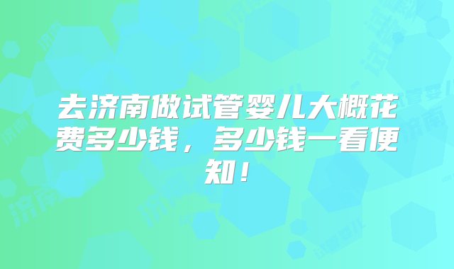 去济南做试管婴儿大概花费多少钱，多少钱一看便知！