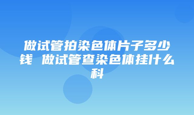 做试管拍染色体片子多少钱 做试管查染色体挂什么科