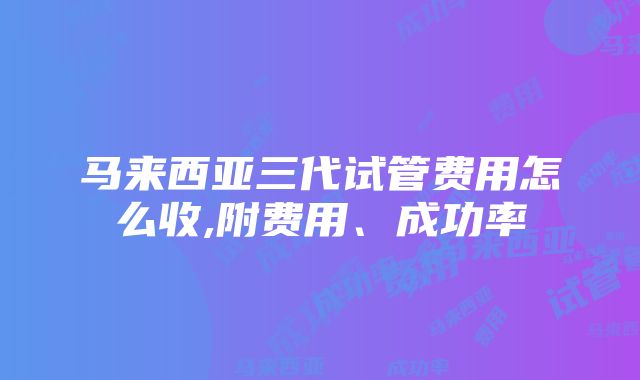 马来西亚三代试管费用怎么收,附费用、成功率