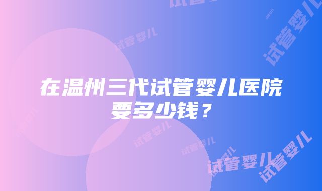 在温州三代试管婴儿医院要多少钱？