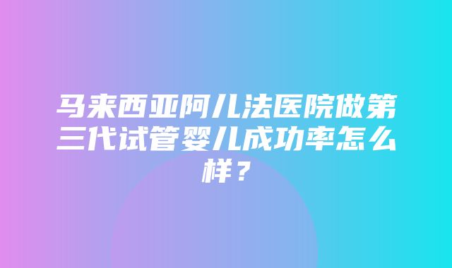 马来西亚阿儿法医院做第三代试管婴儿成功率怎么样？