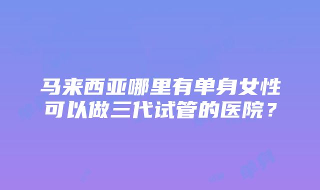 马来西亚哪里有单身女性可以做三代试管的医院？