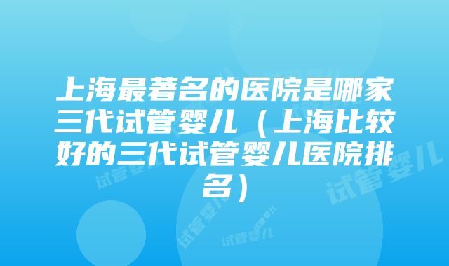 上海最著名的医院是哪家三代试管婴儿（上海比较好的三代试管婴儿医院排名）