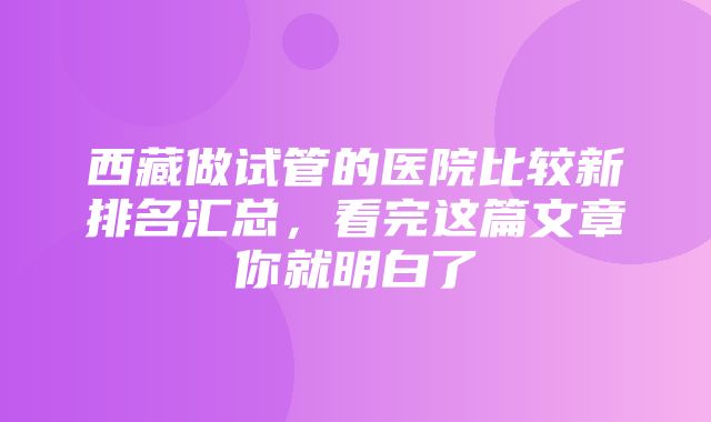 西藏做试管的医院比较新排名汇总，看完这篇文章你就明白了