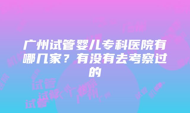 广州试管婴儿专科医院有哪几家？有没有去考察过的