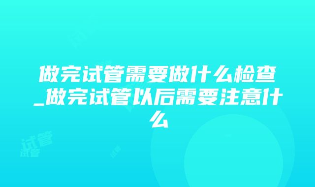 做完试管需要做什么检查_做完试管以后需要注意什么