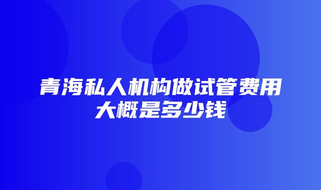 青海私人机构做试管费用大概是多少钱