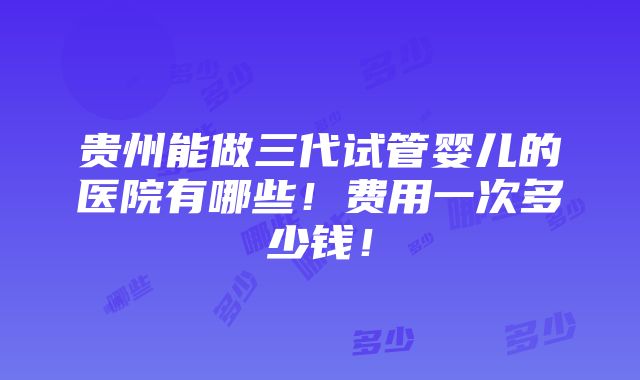 贵州能做三代试管婴儿的医院有哪些！费用一次多少钱！