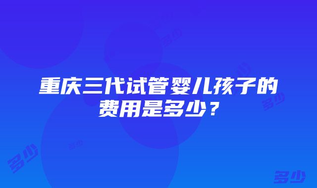 重庆三代试管婴儿孩子的费用是多少？