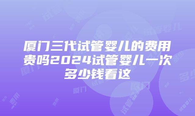 厦门三代试管婴儿的费用贵吗2024试管婴儿一次多少钱看这