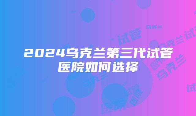 2024乌克兰第三代试管医院如何选择