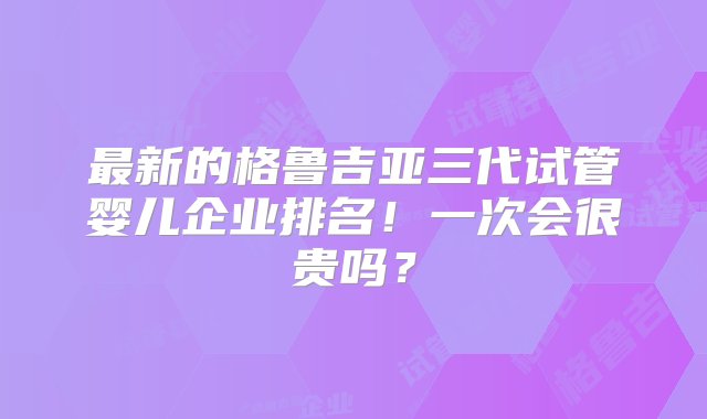 最新的格鲁吉亚三代试管婴儿企业排名！一次会很贵吗？