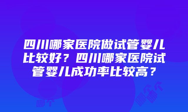 四川哪家医院做试管婴儿比较好？四川哪家医院试管婴儿成功率比较高？