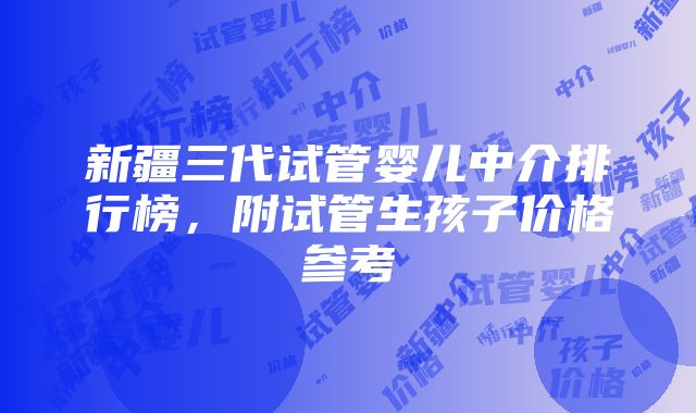 新疆三代试管婴儿中介排行榜，附试管生孩子价格参考