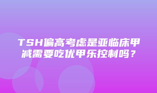 TSH偏高考虑是亚临床甲减需要吃优甲乐控制吗？