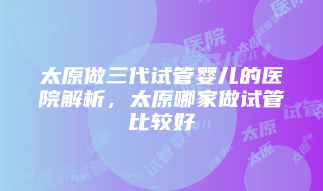 太原做三代试管婴儿的医院解析，太原哪家做试管比较好