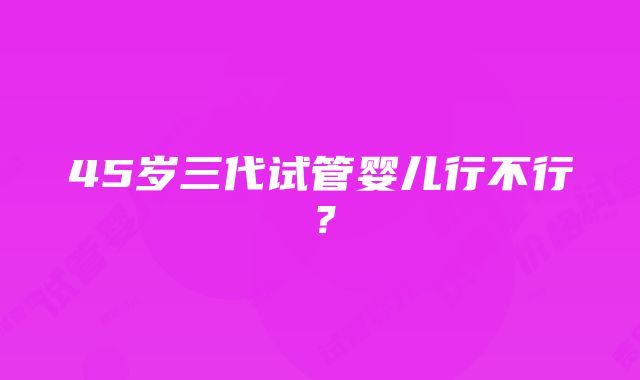 45岁三代试管婴儿行不行？