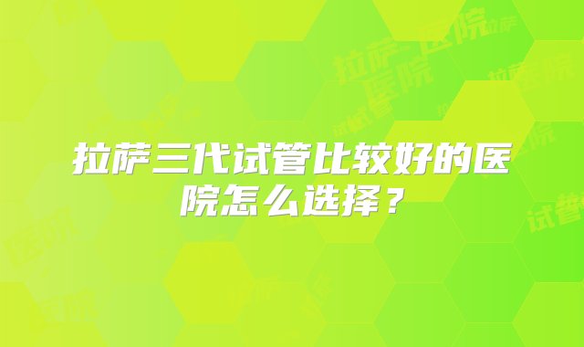 拉萨三代试管比较好的医院怎么选择？