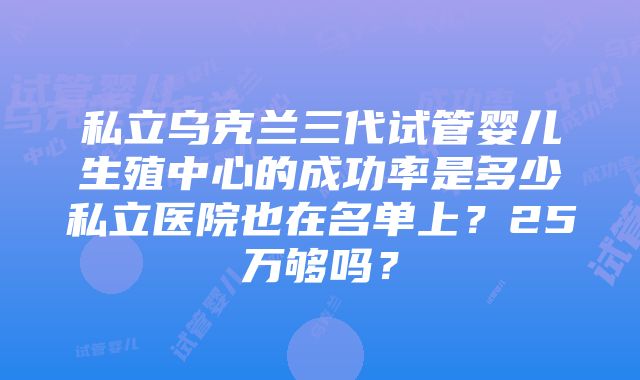 私立乌克兰三代试管婴儿生殖中心的成功率是多少私立医院也在名单上？25万够吗？