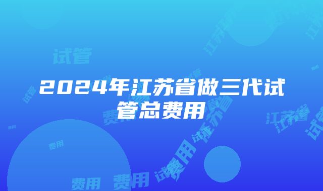 2024年江苏省做三代试管总费用