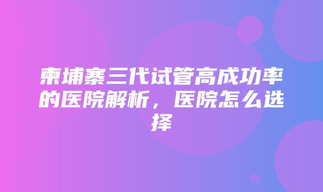 柬埔寨三代试管高成功率的医院解析，医院怎么选择