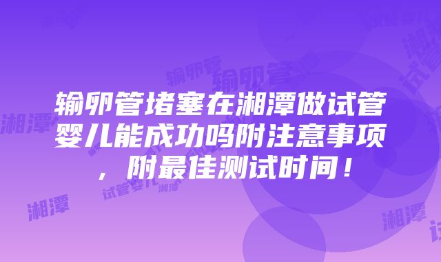 输卵管堵塞在湘潭做试管婴儿能成功吗附注意事项，附最佳测试时间！