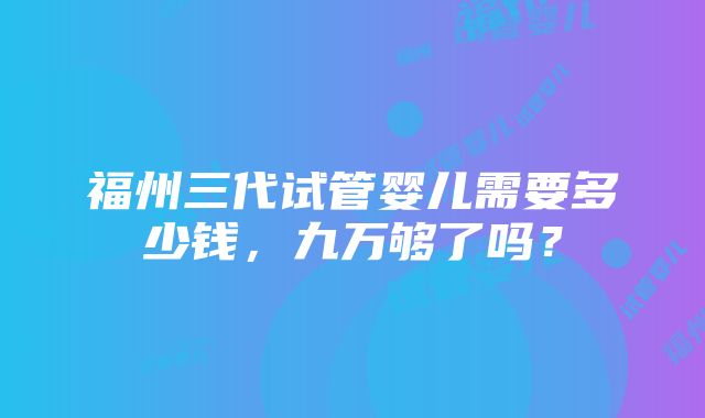 福州三代试管婴儿需要多少钱，九万够了吗？