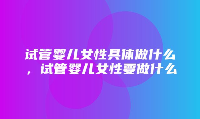 试管婴儿女性具体做什么，试管婴儿女性要做什么