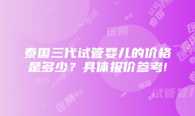 泰国三代试管婴儿的价格是多少？具体报价参考!