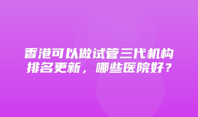 香港可以做试管三代机构排名更新，哪些医院好？