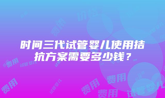 时间三代试管婴儿使用拮抗方案需要多少钱？