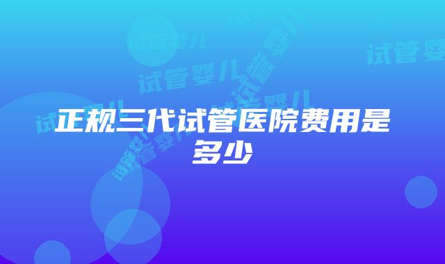 正规三代试管医院费用是多少