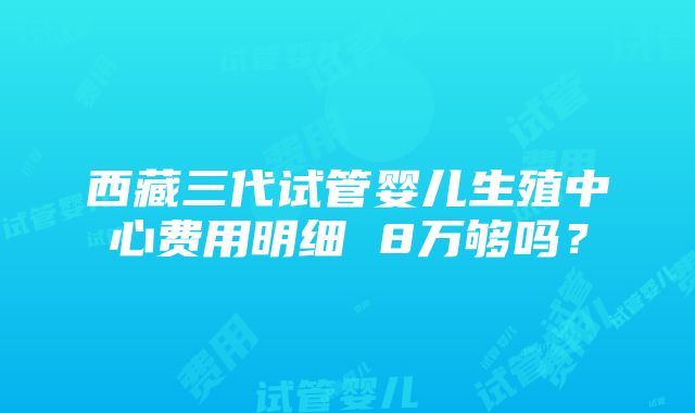 西藏三代试管婴儿生殖中心费用明细 8万够吗？