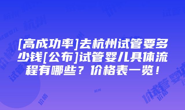 [高成功率]去杭州试管要多少钱[公布]试管婴儿具体流程有哪些？价格表一览！