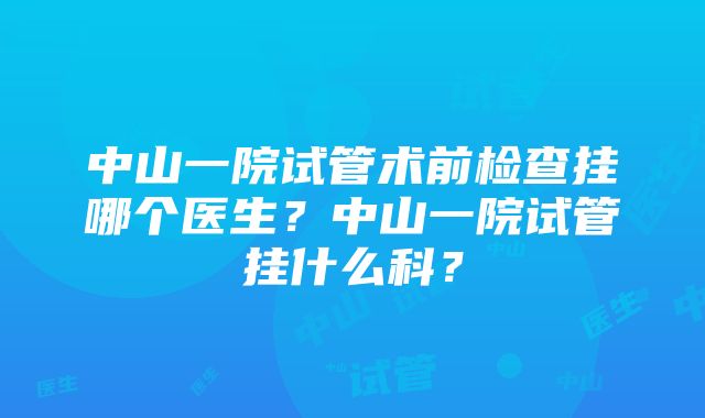 中山一院试管术前检查挂哪个医生？中山一院试管挂什么科？