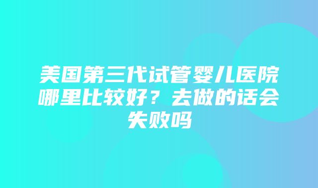 美国第三代试管婴儿医院哪里比较好？去做的话会失败吗