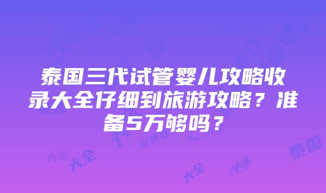 泰国三代试管婴儿攻略收录大全仔细到旅游攻略？准备5万够吗？