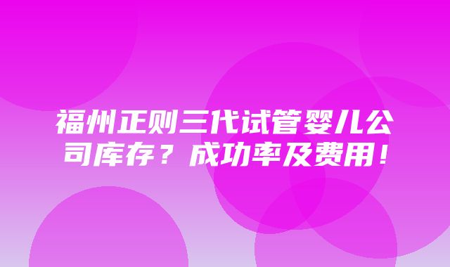 福州正则三代试管婴儿公司库存？成功率及费用！