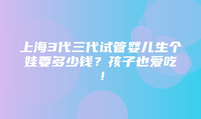 上海3代三代试管婴儿生个娃要多少钱？孩子也爱吃！