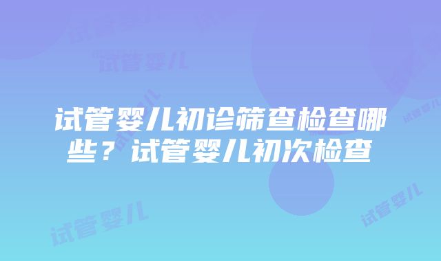 试管婴儿初诊筛查检查哪些？试管婴儿初次检查