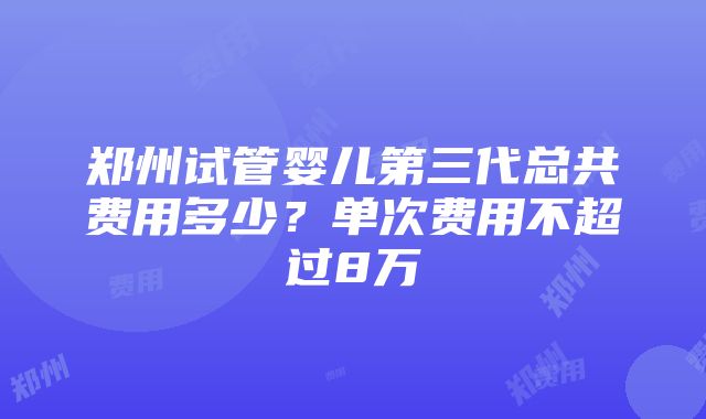 郑州试管婴儿第三代总共费用多少？单次费用不超过8万