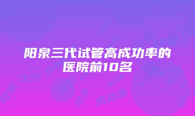 阳泉三代试管高成功率的医院前10名