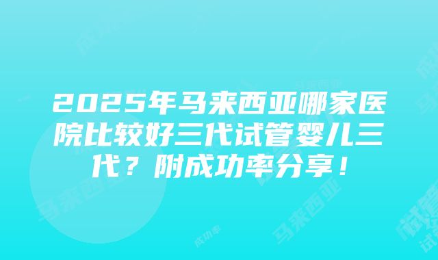 2025年马来西亚哪家医院比较好三代试管婴儿三代？附成功率分享！