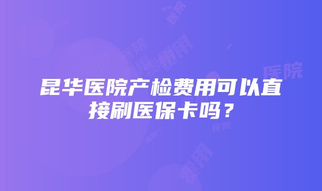 昆华医院产检费用可以直接刷医保卡吗？