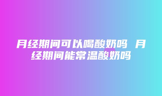 月经期间可以喝酸奶吗 月经期间能常温酸奶吗