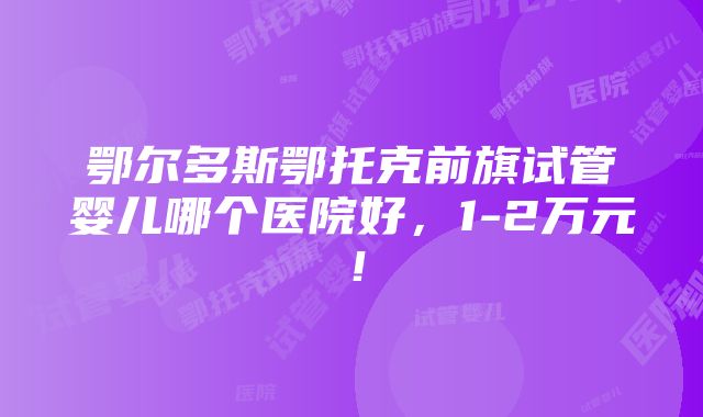 鄂尔多斯鄂托克前旗试管婴儿哪个医院好，1-2万元！