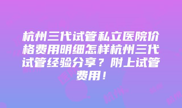 杭州三代试管私立医院价格费用明细怎样杭州三代试管经验分享？附上试管费用！