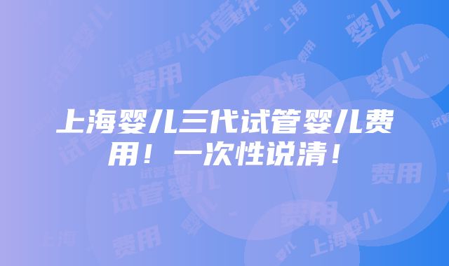 上海婴儿三代试管婴儿费用！一次性说清！